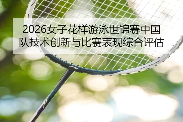 2026女子花样游泳世锦赛中国队技术创新与比赛表现综合评估