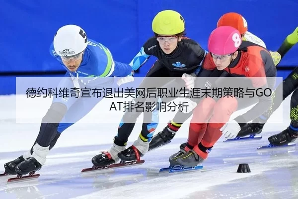 德约科维奇宣布退出美网后职业生涯末期策略与GOAT排名影响分析